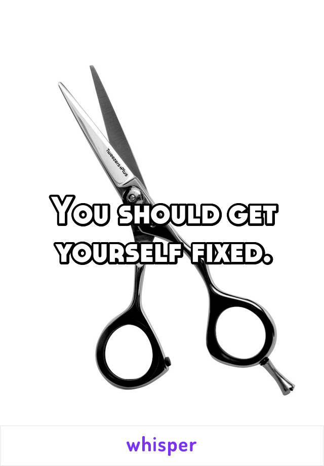 You should get yourself fixed.