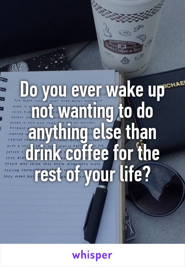 Do you ever wake up not wanting to do anything else than drink coffee for the rest of your life?