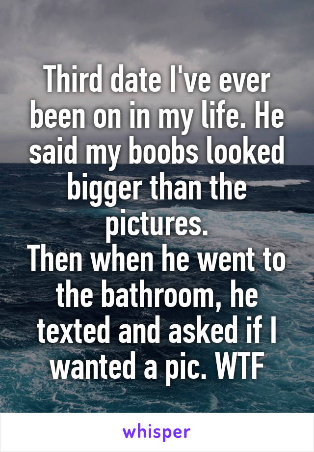 Third date I've ever been on in my life. He said my boobs looked bigger than the pictures.
Then when he went to the bathroom, he texted and asked if I wanted a pic. WTF