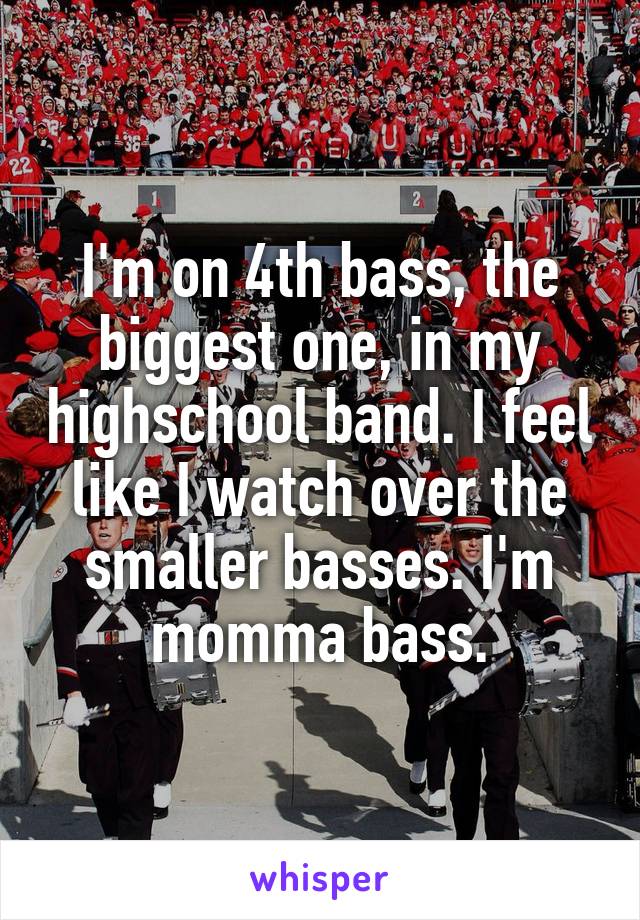 I'm on 4th bass, the biggest one, in my highschool band. I feel like I watch over the smaller basses. I'm momma bass.