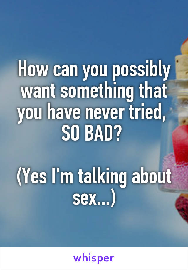 How can you possibly want something that you have never tried, 
SO BAD? 

(Yes I'm talking about sex...)