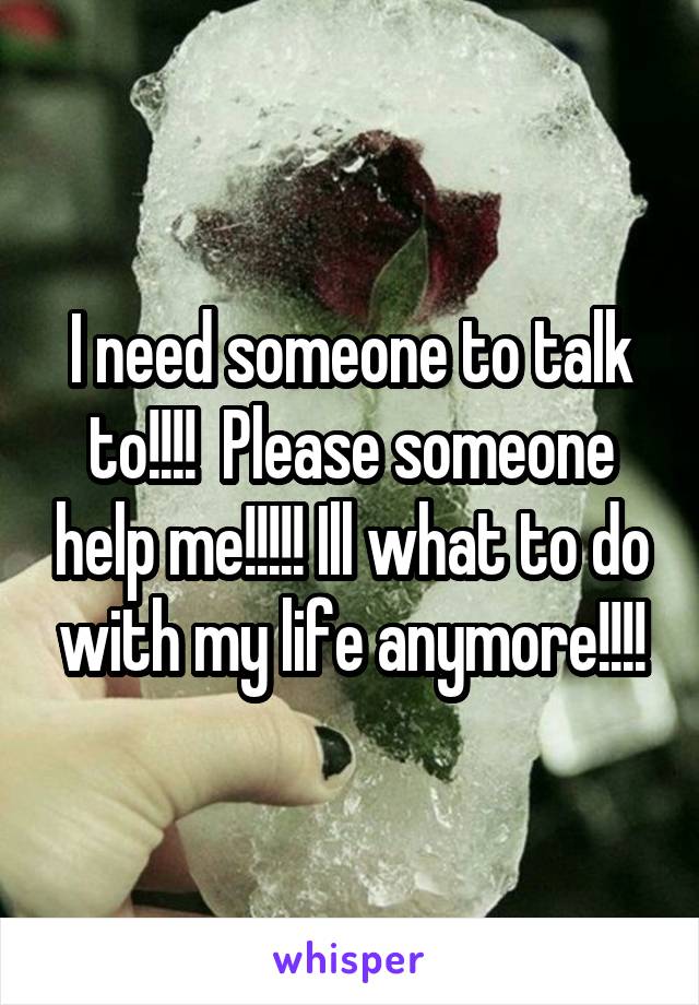 I need someone to talk to!!!!  Please someone help me!!!!! Ill what to do with my life anymore!!!!