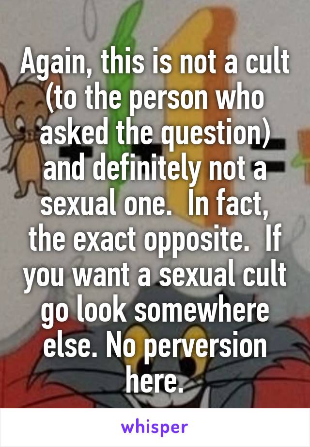 Again, this is not a cult (to the person who asked the question) and definitely not a sexual one.  In fact, the exact opposite.  If you want a sexual cult go look somewhere else. No perversion here.