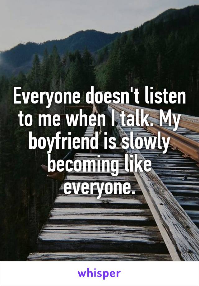 Everyone doesn't listen to me when I talk. My boyfriend is slowly becoming like everyone.