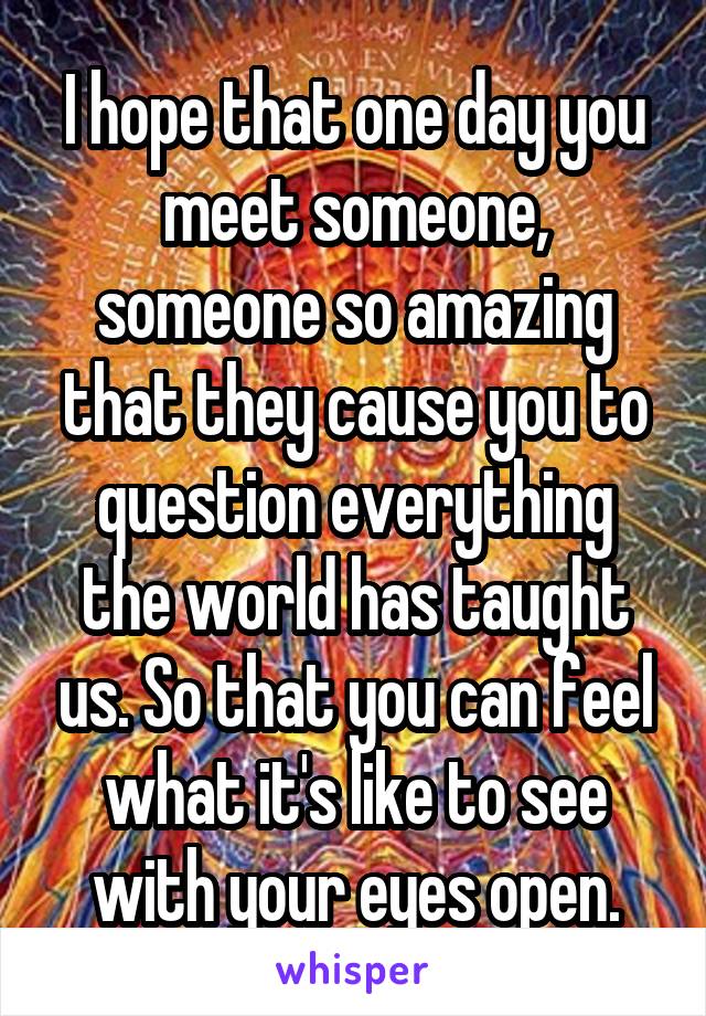 I hope that one day you meet someone, someone so amazing that they cause you to question everything the world has taught us. So that you can feel what it's like to see with your eyes open.