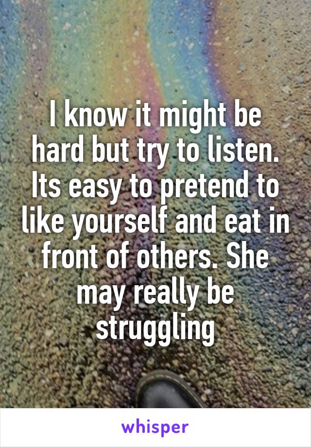 I know it might be hard but try to listen. Its easy to pretend to like yourself and eat in front of others. She may really be struggling