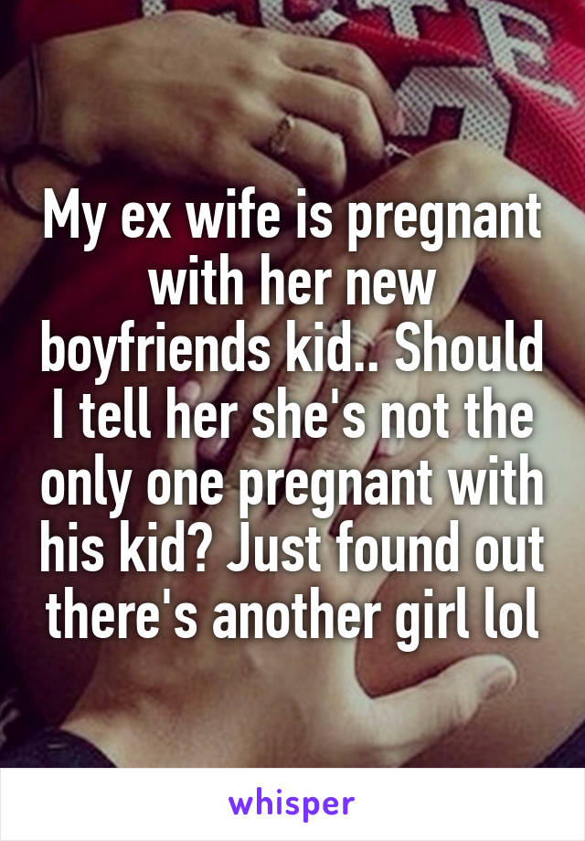 My ex wife is pregnant with her new boyfriends kid.. Should I tell her she's not the only one pregnant with his kid? Just found out there's another girl lol