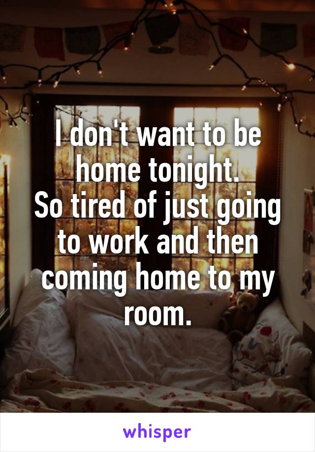 I don't want to be home tonight.
So tired of just going to work and then coming home to my room.