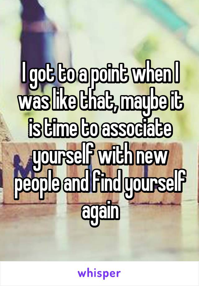 I got to a point when I was like that, maybe it is time to associate yourself with new people and find yourself again