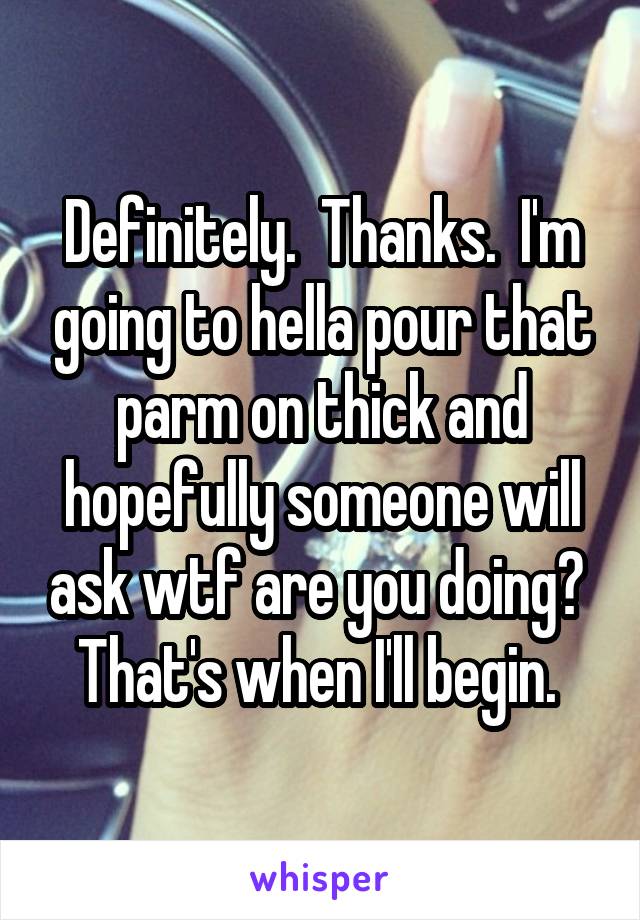 Definitely.  Thanks.  I'm going to hella pour that parm on thick and hopefully someone will ask wtf are you doing?  That's when I'll begin. 