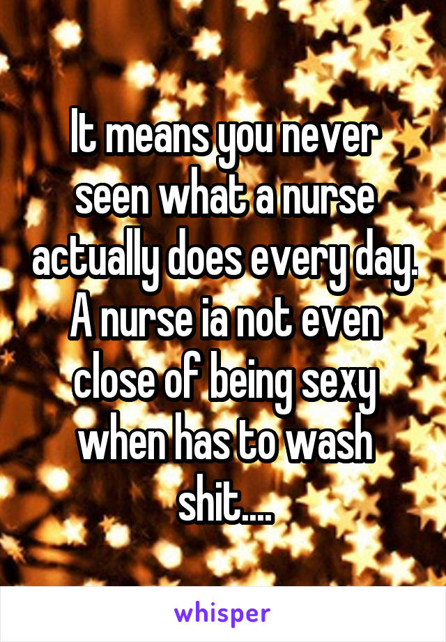 It means you never seen what a nurse actually does every day. A nurse ia not even close of being sexy when has to wash shit....