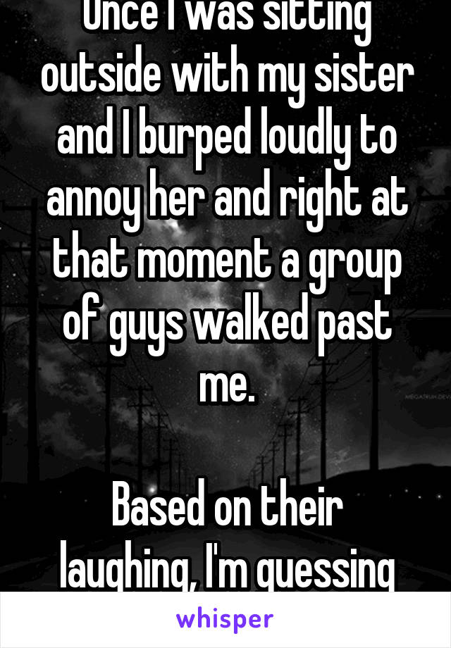 Once I was sitting outside with my sister and I burped loudly to annoy her and right at that moment a group of guys walked past me.

Based on their laughing, I'm guessing they heard