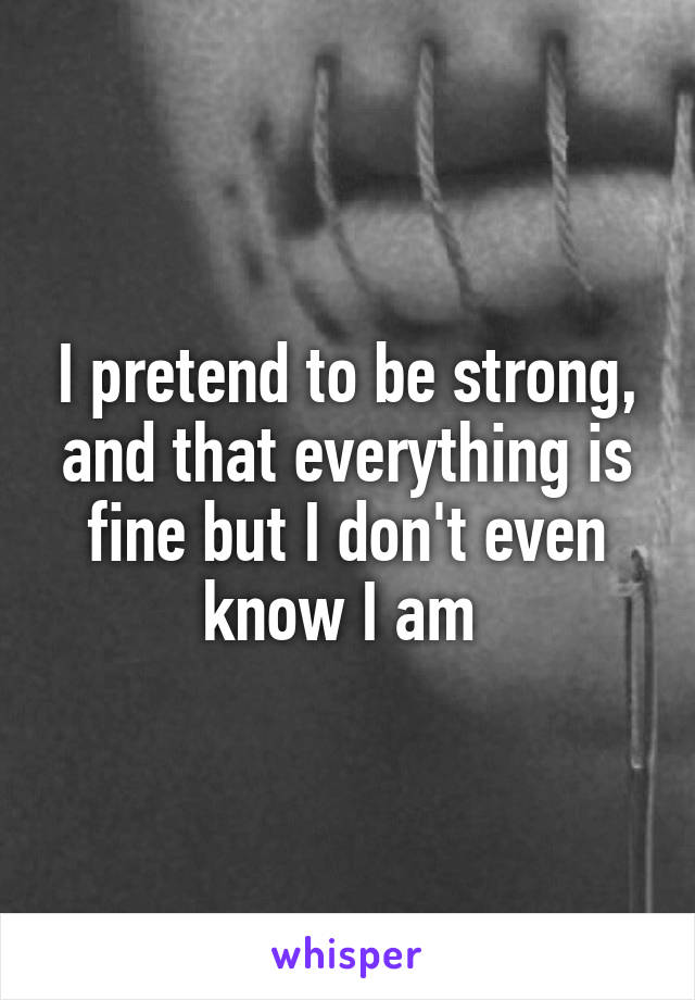 I pretend to be strong, and that everything is fine but I don't even know I am 