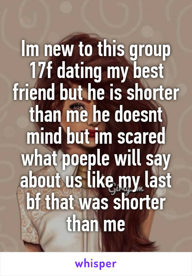 Im new to this group 17f dating my best friend but he is shorter than me he doesnt mind but im scared what poeple will say about us like my last bf that was shorter than me