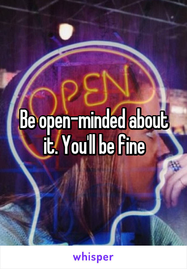 Be open-minded about it. You'll be fine