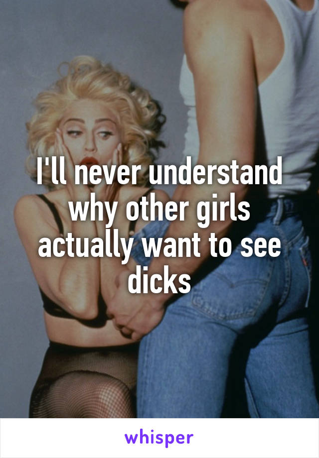 I'll never understand why other girls actually want to see dicks