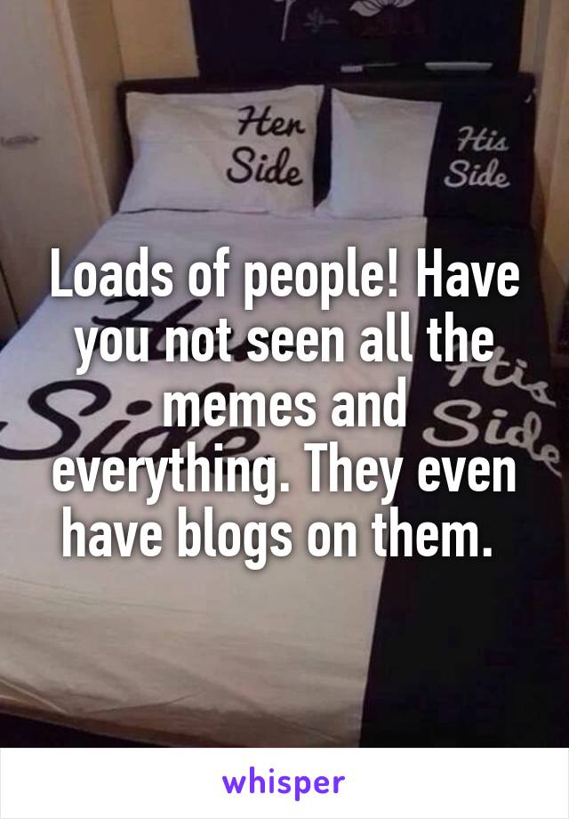 Loads of people! Have you not seen all the memes and everything. They even have blogs on them. 