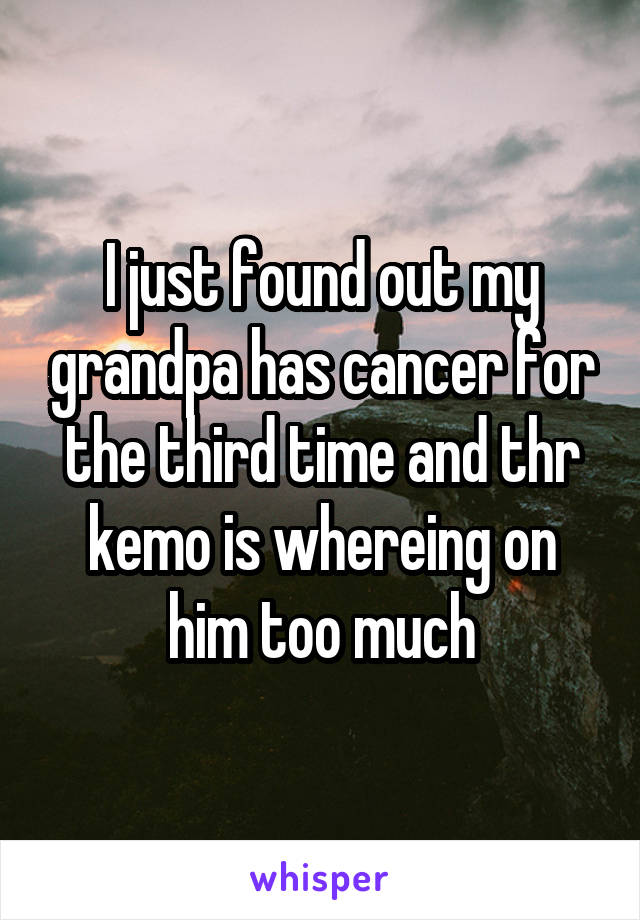 I just found out my grandpa has cancer for the third time and thr kemo is whereing on him too much