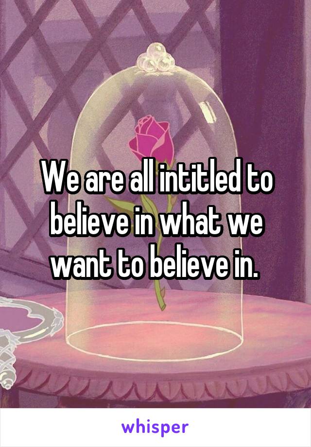 We are all intitled to believe in what we want to believe in. 