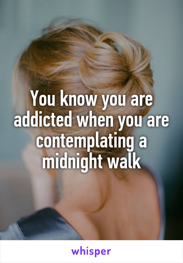 You know you are addicted when you are contemplating a midnight walk