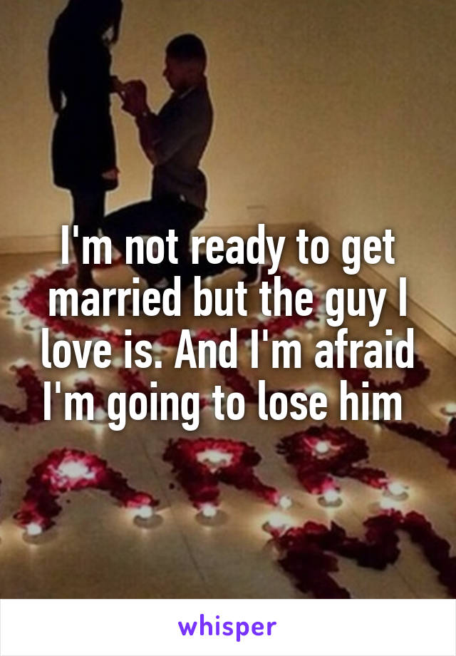 I'm not ready to get married but the guy I love is. And I'm afraid I'm going to lose him 