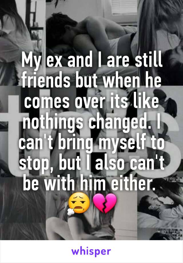 My ex and I are still friends but when he comes over its like nothings changed. I can't bring myself to stop, but I also can't be with him either. 
😧💔