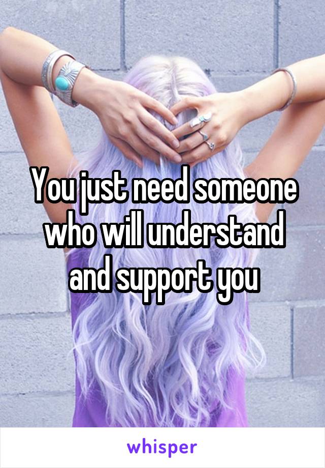 You just need someone who will understand and support you