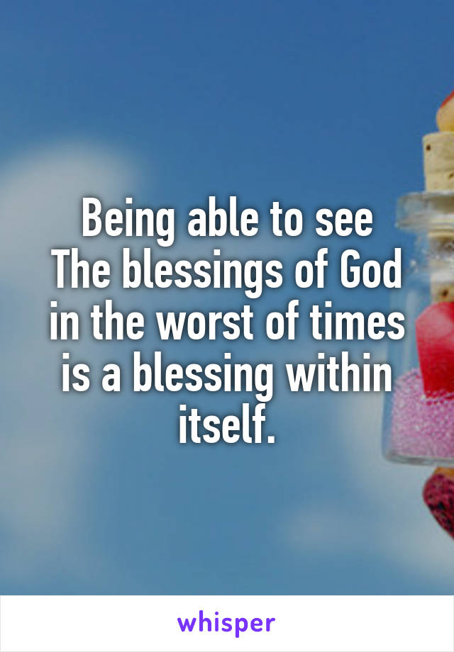 Being able to see
The blessings of God in the worst of times is a blessing within itself.