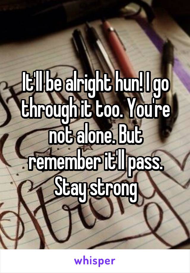 It'll be alright hun! I go through it too. You're not alone. But remember it'll pass. Stay strong