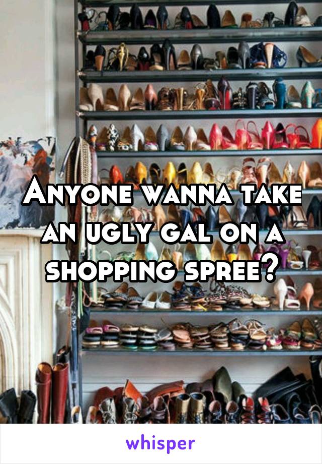 Anyone wanna take an ugly gal on a shopping spree?