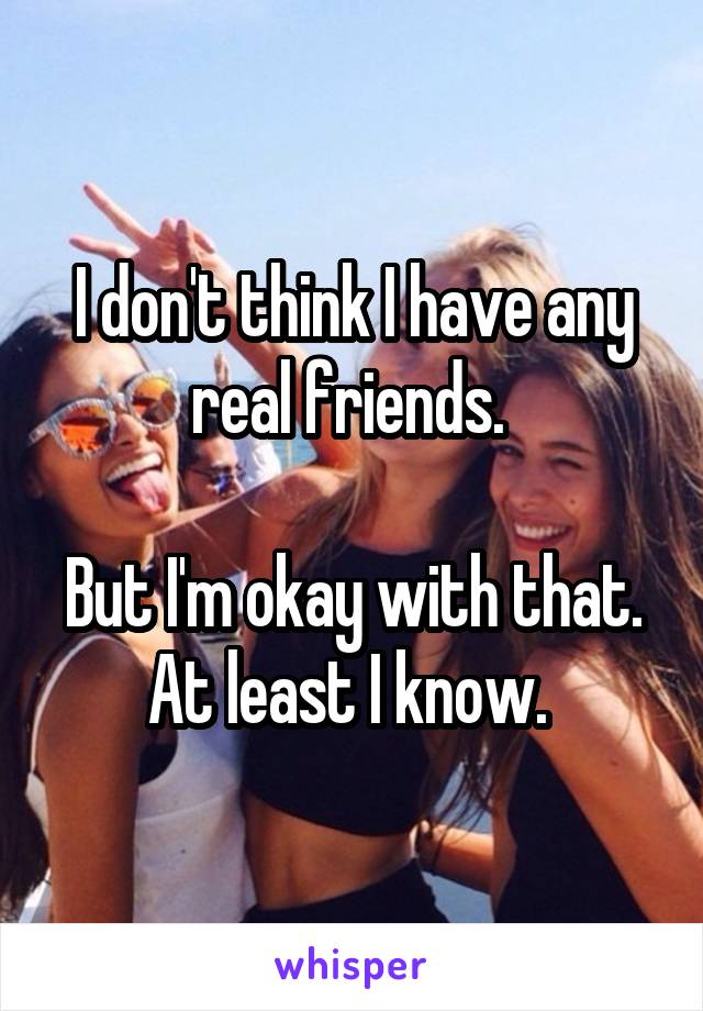 I don't think I have any real friends. 

But I'm okay with that.
At least I know. 