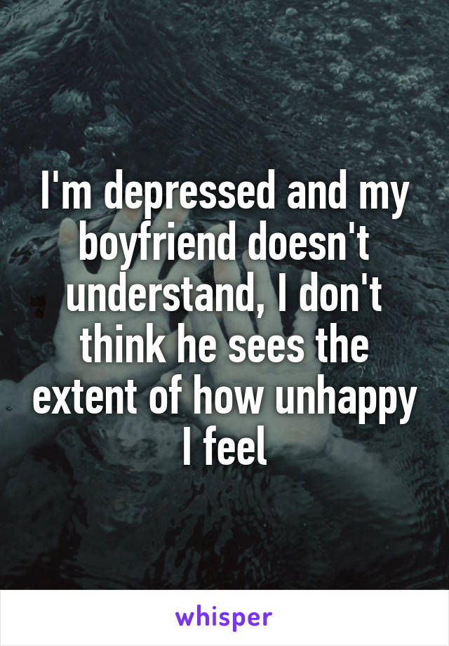 I'm depressed and my boyfriend doesn't understand, I don't think he sees the extent of how unhappy I feel