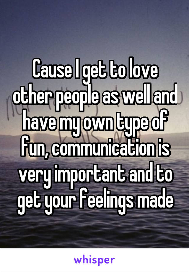 Cause I get to love other people as well and have my own type of fun, communication is very important and to get your feelings made