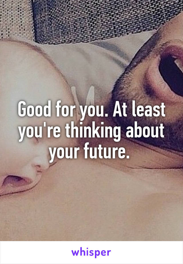 Good for you. At least you're thinking about your future. 