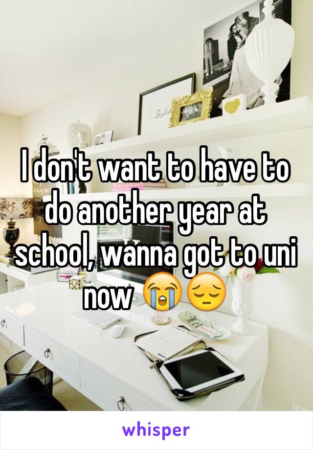 I don't want to have to do another year at school, wanna got to uni now 😭😔