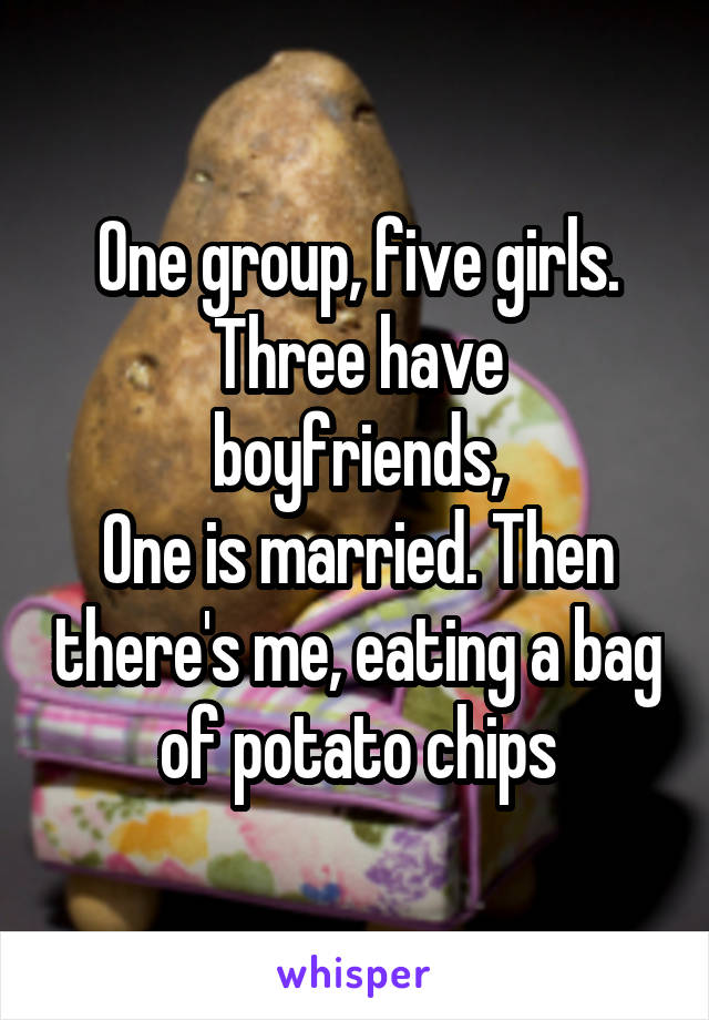 One group, five girls.
Three have boyfriends,
One is married. Then there's me, eating a bag of potato chips