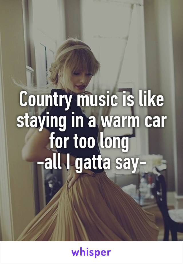 Country music is like staying in a warm car for too long 
-all I gatta say-