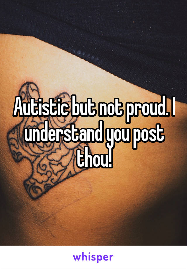 Autistic but not proud. I understand you post thou!