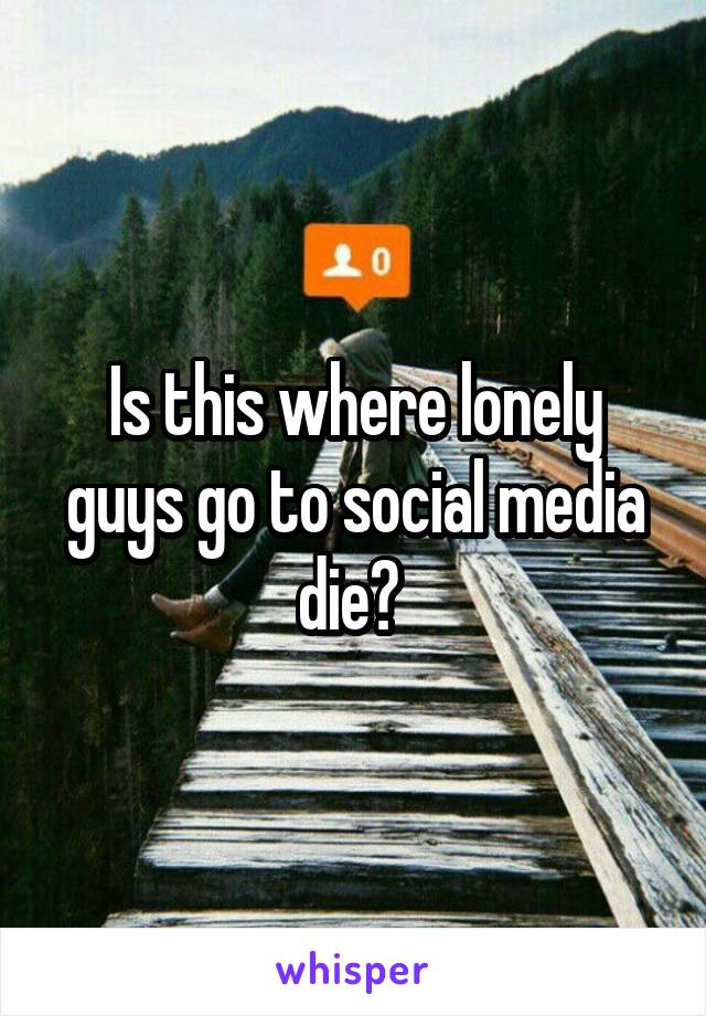 Is this where lonely guys go to social media die? 