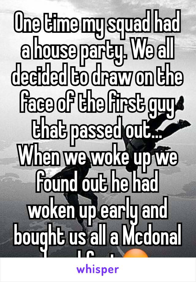 One time my squad had a house party. We all decided to draw on the face of the first guy that passed out...
When we woke up we found out he had woken up early and bought us all a Mcdonal breakfast😳