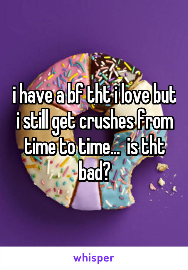 i have a bf tht i love but i still get crushes from time to time...  is tht bad?