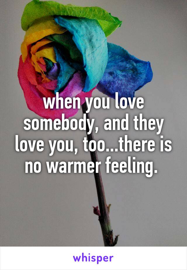 when you love somebody, and they love you, too...there is no warmer feeling. 