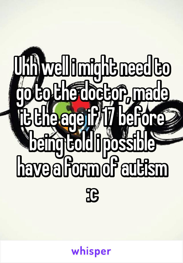 Uhh well i might need to go to the doctor, made it the age if 17 before being told i possible have a form of autism :c