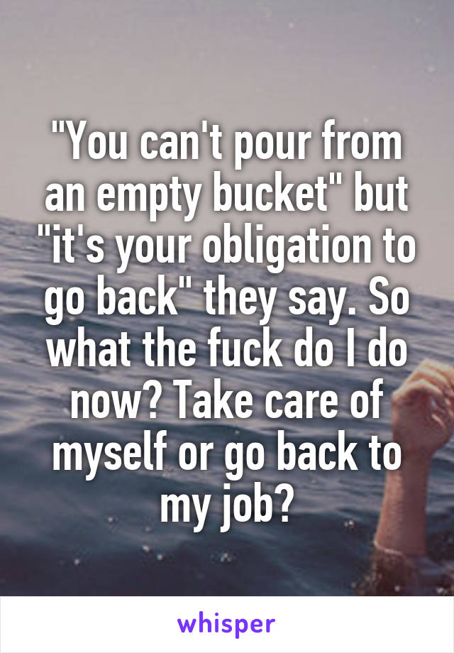 "You can't pour from an empty bucket" but "it's your obligation to go back" they say. So what the fuck do I do now? Take care of myself or go back to my job?