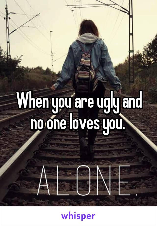 When you are ugly and no one loves you. 