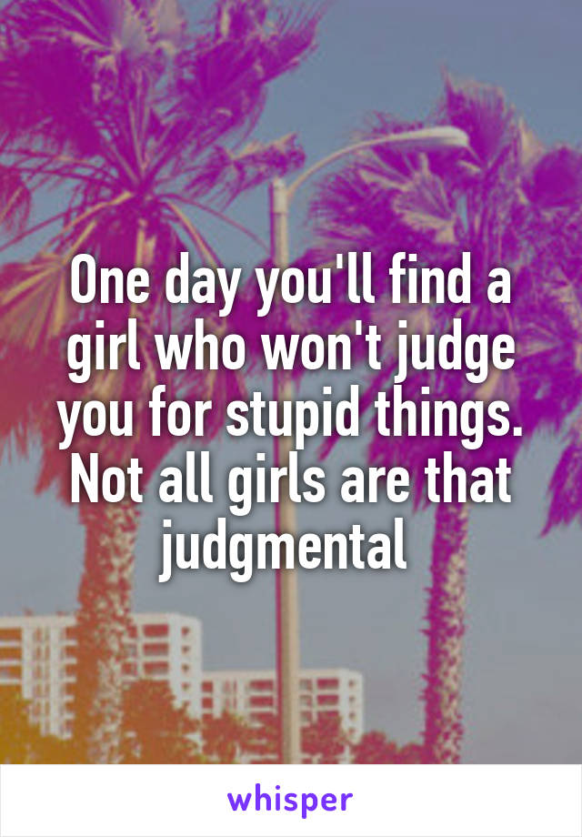 One day you'll find a girl who won't judge you for stupid things. Not all girls are that judgmental 