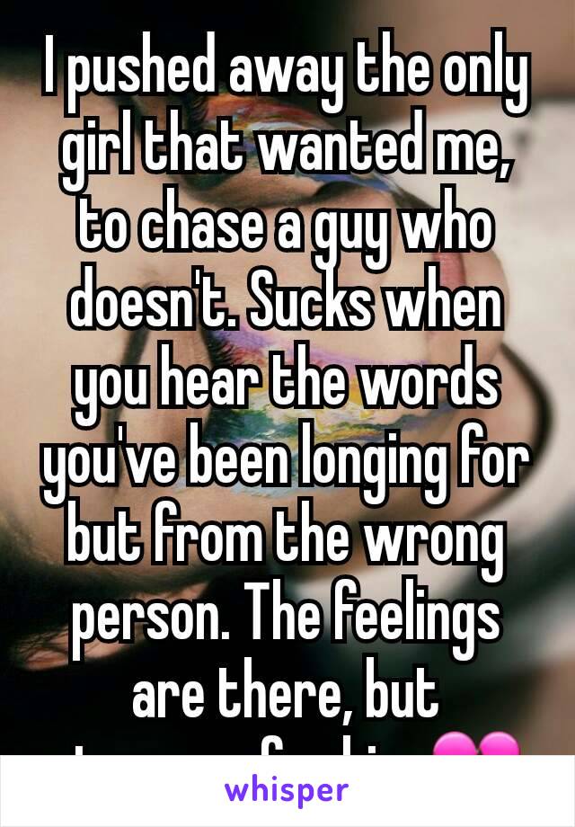 I pushed away the only girl that wanted me, to chase a guy who doesn't. Sucks when you hear the words you've been longing for but from the wrong person. The feelings are there, but stronger for him.💔