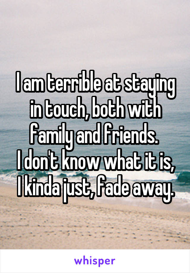 I am terrible at staying in touch, both with family and friends. 
I don't know what it is, I kinda just, fade away.