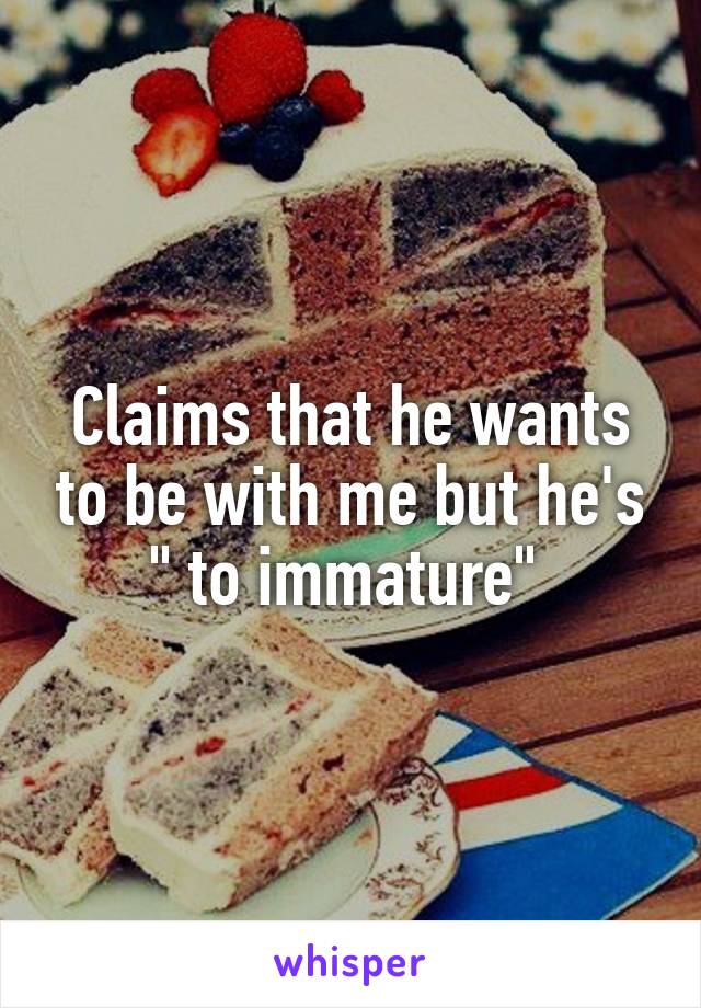 Claims that he wants to be with me but he's " to immature" 