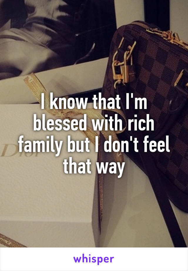 I know that I'm blessed with rich family but I don't feel that way